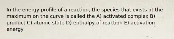 In the energy profile of a reaction, the species that exists at the maximum on the curve is called the A) activated complex B) product C) atomic state D) enthalpy of reaction E) activation energy