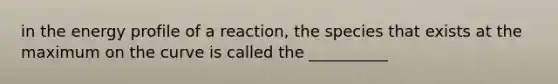 in the energy profile of a reaction, the species that exists at the maximum on the curve is called the __________