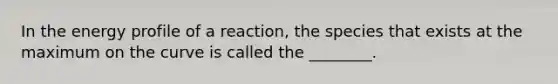 In the energy profile of a reaction, the species that exists at the maximum on the curve is called the ________.