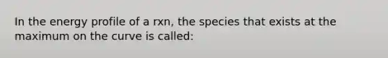 In the energy profile of a rxn, the species that exists at the maximum on the curve is called: