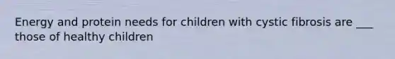 Energy and protein needs for children with cystic fibrosis are ___ those of healthy children