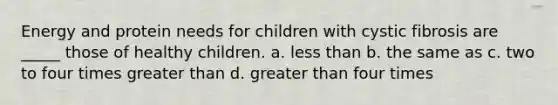 Energy and protein needs for children with cystic fibrosis are _____ those of healthy children. a. less than b. the same as c. two to four times greater than d. greater than four times