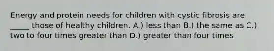 Energy and protein needs for children with cystic fibrosis are _____ those of healthy children. A.) less than B.) the same as C.) two to four times greater than D.) greater than four times