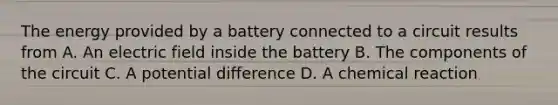 The energy provided by a battery connected to a circuit results from A. An electric field inside the battery B. The components of the circuit C. A potential difference D. A chemical reaction