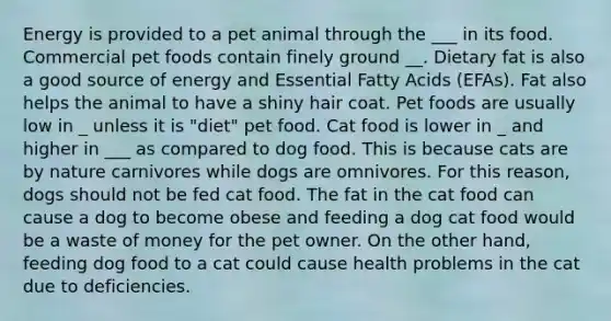 Energy is provided to a pet animal through the ___ in its food. Commercial pet foods contain finely ground __. Dietary fat is also a good source of energy and Essential Fatty Acids (EFAs). Fat also helps the animal to have a shiny hair coat. Pet foods are usually low in _ unless it is "diet" pet food. Cat food is lower in _ and higher in ___ as compared to dog food. This is because cats are by nature carnivores while dogs are omnivores. For this reason, dogs should not be fed cat food. The fat in the cat food can cause a dog to become obese and feeding a dog cat food would be a waste of money for the pet owner. On the other hand, feeding dog food to a cat could cause health problems in the cat due to deficiencies.