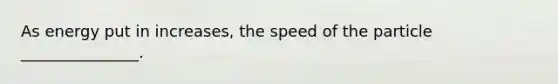 As energy put in increases, the speed of the particle _______________.