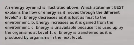 An energy pyramid is illustrated above. Which statement BEST explains the flow of energy as it moves through the different levels? a. Energy decreases as it is lost as heat to the environment. b. Energy increases as it is gained from the environment. c. Energy is unavailable because it is used up by the organisms at Level 1. d. Energy is transferred as it is produced by organisms in the next level.