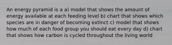 An energy pyramid is a a) model that shows the amount of energy available at each feeding level b) chart that shows which species are in danger of becoming extinct c) model that shows how much of each food group you should eat every day d) chart that shows how carbon is cycled throughout the living world