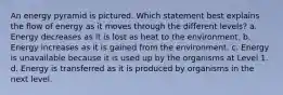 An energy pyramid is pictured. Which statement best explains the flow of energy as it moves through the different levels? a. Energy decreases as it is lost as heat to the environment. b. Energy increases as it is gained from the environment. c. Energy is unavailable because it is used up by the organisms at Level 1. d. Energy is transferred as it is produced by organisms in the next level.