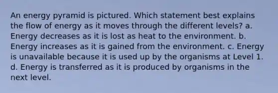 An energy pyramid is pictured. Which statement best explains the flow of energy as it moves through the different levels? a. Energy decreases as it is lost as heat to the environment. b. Energy increases as it is gained from the environment. c. Energy is unavailable because it is used up by the organisms at Level 1. d. Energy is transferred as it is produced by organisms in the next level.