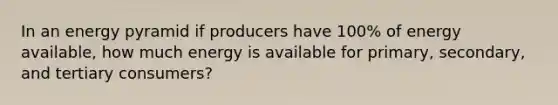 In an energy pyramid if producers have 100% of energy available, how much energy is available for primary, secondary, and tertiary consumers?