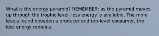 What is the energy pyramid? REMEMBER: as the pyramid moves up through the trophic level, less energy is available. The more levels found between a producer and top-level consumer, the less energy remains.