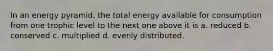 In an energy pyramid, the total energy available for consumption from one trophic level to the next one above it is a. reduced b. conserved c. multiplied d. evenly distributed.