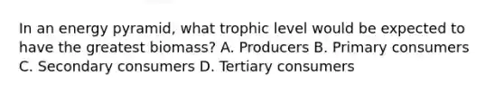 In an energy pyramid, what trophic level would be expected to have the greatest biomass? A. Producers B. Primary consumers C. Secondary consumers D. Tertiary consumers