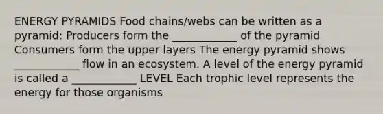 ENERGY PYRAMIDS Food chains/webs can be written as a pyramid: Producers form the ____________ of the pyramid Consumers form the upper layers The energy pyramid shows ____________ flow in an ecosystem. A level of the energy pyramid is called a ____________ LEVEL Each trophic level represents the energy for those organisms