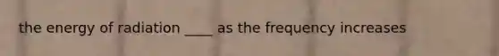 the energy of radiation ____ as the frequency increases