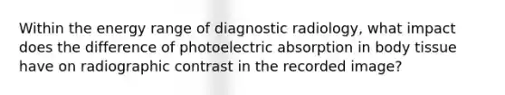 Within the energy range of diagnostic radiology, what impact does the difference of photoelectric absorption in body tissue have on radiographic contrast in the recorded image?