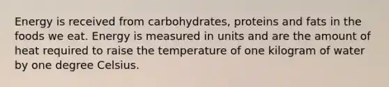 Energy is received from carbohydrates, proteins and fats in the foods we eat. Energy is measured in units and are the amount of heat required to raise the temperature of one kilogram of water by one degree Celsius.