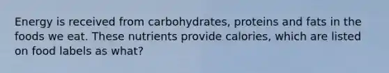 Energy is received from carbohydrates, proteins and fats in the foods we eat. These nutrients provide calories, which are listed on food labels as what?