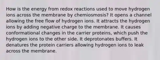 How is the energy from redox reactions used to move hydrogen ions across the membrane by chemiosmosis? It opens a channel allowing the free flow of hydrogen ions. It attracts the hydrogen ions by adding negative charge to the membrane. It causes conformational changes in the carrier proteins, which push the hydrogen ions to the other side. It deprotonates buffers. It denatures the protein carriers allowing hydrogen ions to leak across the membrane.