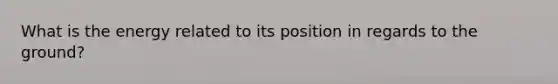 What is the energy related to its position in regards to the ground?