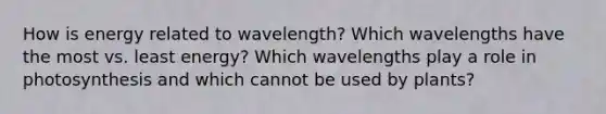 How is energy related to wavelength? Which wavelengths have the most vs. least energy? Which wavelengths play a role in photosynthesis and which cannot be used by plants?