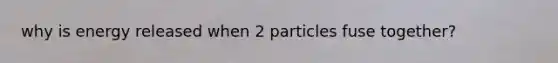 why is energy released when 2 particles fuse together?