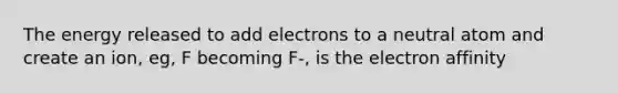 The energy released to add electrons to a neutral atom and create an ion, eg, F becoming F-, is the electron affinity