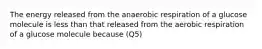 The energy released from the anaerobic respiration of a glucose molecule is less than that released from the aerobic respiration of a glucose molecule because (Q5)