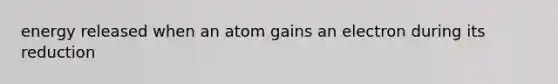 energy released when an atom gains an electron during its reduction