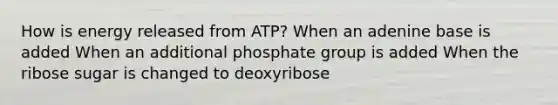 How is energy released from ATP? When an adenine base is added When an additional phosphate group is added When the ribose sugar is changed to deoxyribose