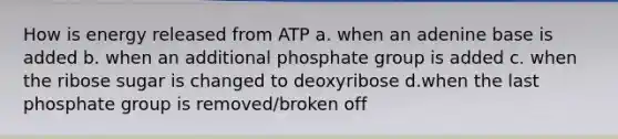 How is energy released from ATP a. when an adenine base is added b. when an additional phosphate group is added c. when the ribose sugar is changed to deoxyribose d.when the last phosphate group is removed/broken off