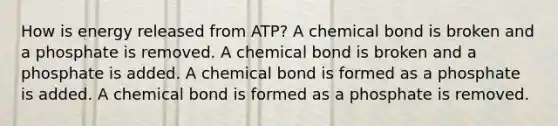 How is energy released from ATP? A chemical bond is broken and a phosphate is removed. A chemical bond is broken and a phosphate is added. A chemical bond is formed as a phosphate is added. A chemical bond is formed as a phosphate is removed.