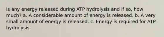 Is any energy released during ATP hydrolysis and if so, how much? a. A considerable amount of energy is released. b. A very small amount of energy is released. c. Energy is required for ATP hydrolysis.