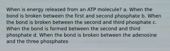 When is energy released from an ATP molecule? a. When the bond is broken between the first and second phosphate b. When the bond is broken between the second and third phosphate c. When the bond is formed between the second and third phosphate d. When the bond is broken between the adenosine and the three phosphates