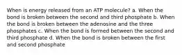 When is energy released from an ATP molecule? a. When the bond is broken between the second and third phosphate b. When the bond is broken between the adenosine and the three phosphates c. When the bond is formed between the second and third phosphate d. When the bond is broken between the first and second phosphate