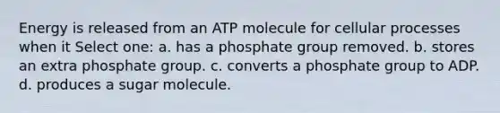 Energy is released from an ATP molecule for cellular processes when it Select one: a. has a phosphate group removed. b. stores an extra phosphate group. c. converts a phosphate group to ADP. d. produces a sugar molecule.