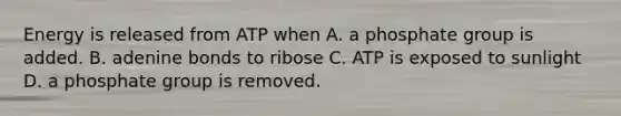 Energy is released from ATP when A. a phosphate group is added. B. adenine bonds to ribose C. ATP is exposed to sunlight D. a phosphate group is removed.