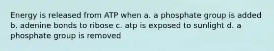 Energy is released from ATP when a. a phosphate group is added b. adenine bonds to ribose c. atp is exposed to sunlight d. a phosphate group is removed