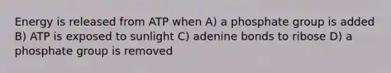 Energy is released from ATP when A) a phosphate group is added B) ATP is exposed to sunlight C) adenine bonds to ribose D) a phosphate group is removed