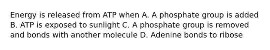 Energy is released from ATP when A. A phosphate group is added B. ATP is exposed to sunlight C. A phosphate group is removed and bonds with another molecule D. Adenine bonds to ribose