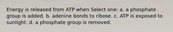 Energy is released from ATP when Select one: a. a phosphate group is added. b. adenine bonds to ribose. c. ATP is exposed to sunlight. d. a phosphate group is removed.