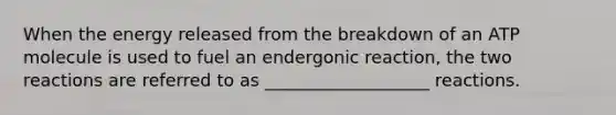 When the energy released from the breakdown of an ATP molecule is used to fuel an endergonic reaction, the two reactions are referred to as ___________________ reactions.