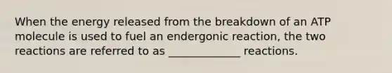 When the energy released from the breakdown of an ATP molecule is used to fuel an endergonic reaction, the two reactions are referred to as _____________ reactions.