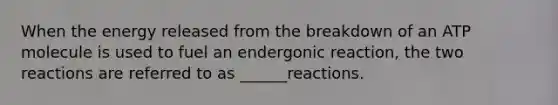 When the energy released from the breakdown of an ATP molecule is used to fuel an endergonic reaction, the two reactions are referred to as ______reactions.