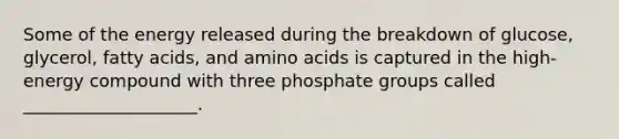 Some of the energy released during the breakdown of glucose, glycerol, fatty acids, and amino acids is captured in the high-energy compound with three phosphate groups called ____________________.