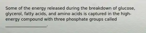 ​Some of the energy released during the breakdown of glucose, glycerol, fatty acids, and amino acids is captured in the high-energy compound with three phosphate groups called ____________________.