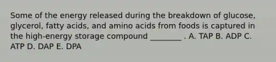 Some of the energy released during the breakdown of glucose, glycerol, fatty acids, and amino acids from foods is captured in the high-energy storage compound ________ . A. TAP B. ADP C. ATP D. DAP E. DPA