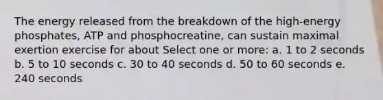 The energy released from the breakdown of the high-energy phosphates, ATP and phosphocreatine, can sustain maximal exertion exercise for about Select one or more: a. 1 to 2 seconds b. 5 to 10 seconds c. 30 to 40 seconds d. 50 to 60 seconds e. 240 seconds