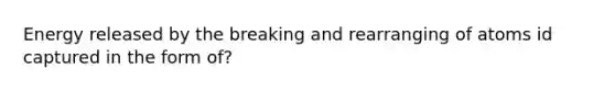 Energy released by the breaking and rearranging of atoms id captured in the form of?
